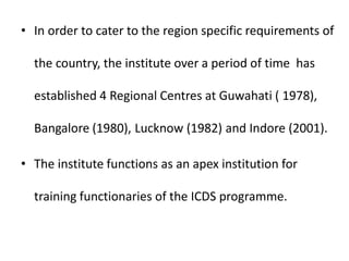 • In order to cater to the region specific requirements of
the country, the institute over a period of time has
established 4 Regional Centres at Guwahati ( 1978),
Bangalore (1980), Lucknow (1982) and Indore (2001).
• The institute functions as an apex institution for
training functionaries of the ICDS programme.
 