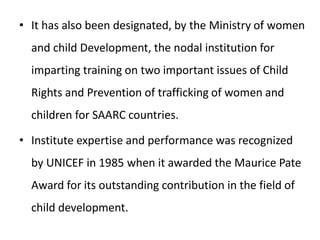 • It has also been designated, by the Ministry of women
and child Development, the nodal institution for
imparting training on two important issues of Child
Rights and Prevention of trafficking of women and
children for SAARC countries.
• Institute expertise and performance was recognized
by UNICEF in 1985 when it awarded the Maurice Pate
Award for its outstanding contribution in the field of
child development.
 