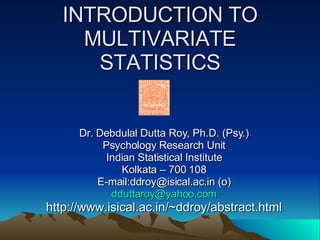 INTRODUCTION TO MULTIVARIATE STATISTICS Dr. Debdulal Dutta Roy, Ph.D. (Psy.) Psychology Research Unit Indian Statistical Institute Kolkata – 700 108 E-mail:ddroy@isical.ac.in (o) [email_address] http://www.isical.ac.in/~ddroy/abstract.html 