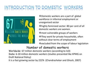 Domestic workers are a part of global
workforce in informal employment or
unorganised sector
highly feminized sector: 80 per cent of all
domestic workers are women.
most vulnerable groups of workers
They work for private households, often
without clear terms of employment
excluded from the scope of labour legislation
Number of domestic workers
Worldwide: 67 million domestic workers (according to ILO)
India: 6-10 million domestic workers (studies presented like KPMG on
Draft National Policy)
It is a fast growing sector by 222% (Chandrashekar and Ghosh, 2007)
 