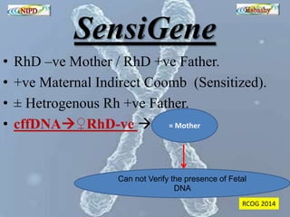 SensiGene 
• RhD –ve Mother / RhD +ve Father. 
• +ve Maternal Indirect Coomb (Sensitized). 
• ± Hetrogenous Rh +ve Father. 
• cffDNA♀RhD-ve  
= Mother 
Can not Verify the presence of Fetal 
DNA 
RCOG 2014 
 