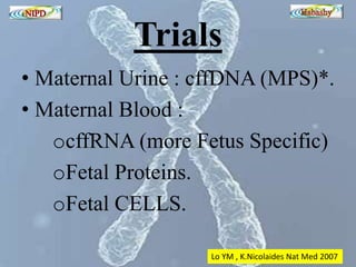 Trials 
• Maternal Urine : cffDNA (MPS)*. 
• Maternal Blood : 
ocffRNA (more Fetus Specific) 
oFetal Proteins. 
oFetal CELLS. 
Lo YM , K.Nicolaides Nat Med 2007 
 