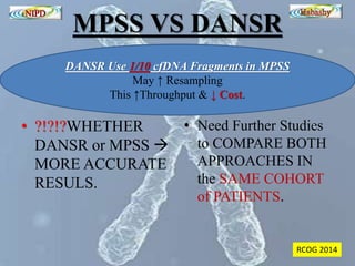MPSS VS DANSR 
DANSR Use 1/10 cfDNA Fragments in MPSS 
May ↑ Resampling 
This ↑Throughput & ↓ Cost. 
• ?!?!?WHETHER 
DANSR or MPSS  
MORE ACCURATE 
RESULS. 
• Need Further Studies 
to COMPARE BOTH 
APPROACHES IN 
the SAME COHORT 
of PATIENTS. 
RCOG 2014 
 