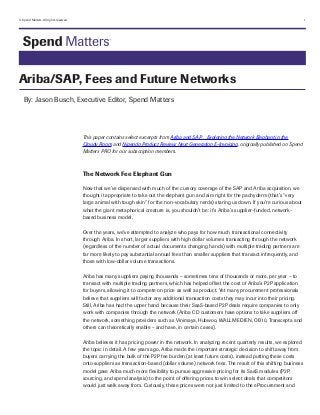 © Spend Matters. All rights reserved.	

1

Ariba/SAP, Fees and Future Networks
By: Jason Busch, Executive Editor, Spend Matters

This paper contains select excerpts from Ariba and SAP…Exploring the Network Elephant in the
Cloudy Room and Nipendo Product Review: Next Generation E-Invoicing, originally published on Spend
Matters PRO for our subscription members.

The Network Fee Elephant Gun
Now that we’ve dispensed with much of the cursory coverage of the SAP and Ariba acquisition, we
thought it appropriate to take out the elephant gun and aim right for the pachyderm (that’s “very
large animal with tough skin” for the non-vocabulary nerds) staring us down. If you’re curious about
what the giant metaphorical creature is, you shouldn't be: it’s Ariba’s supplier-funded, networkbased business model.
Over the years, we've attempted to analyze who pays for how much transactional connectivity
through Ariba. In short, larger suppliers with high dollar volumes transacting through the network
(regardless of the number of actual documents changing hands) with multiple trading partners are
far more likely to pay substantial annual fees than smaller suppliers that transact infrequently, and
those with low-dollar volume transactions.
Ariba has many suppliers paying thousands – sometimes tens of thousands or more, per year – to
transact with multiple trading partners, which has helped offset the cost of Ariba’s P2P application
for buyers, allowing it to compete on price as well as product. Yet many procurement professionals
believe that suppliers will factor any additional transaction costs they may incur into their pricing.
Still, Ariba has had the upper hand because their SaaS-based P2P deals require companies to only
work with companies through the network (Ariba CD customers have options to take suppliers off
the network, something providers such as Vinimaya, Hubwoo, WALLMEDIEN, OB10, Transcepta and
others can theoretically enable – and have, in certain cases).
Ariba believes it has pricing power in the network. In analyzing recent quarterly results, we explored
the topic in detail. A few years ago, Ariba made the important strategic decision to shift away from
buyers carrying the bulk of the P2P fee burden (at least future costs), instead putting these costs
onto suppliers as transaction-based (dollar volume) network fees. The result of this shifting business
model gave Ariba much more flexibility to pursue aggressive pricing for its SaaS modules (P2P,
sourcing, and spend analysis) to the point of offering prices to win select deals that competitors
would just walk away from. Curiously, these prices were not just limited to the eProcurement and

 