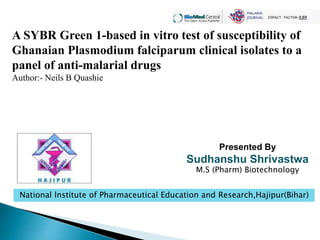 RESEARCH Open Access
A SYBR Green 1-based in vitro test of susceptibility of
Ghanaian Plasmodium falciparum clinical isolates to a
panel of anti-malarial drugs
Author:- Neils B Quashie
Presented By
Sudhanshu Shrivastwa
M.S (Pharm) Biotechnology
National lnstitute of Pharmaceutical Education and Research,Hajipur(Bihar)
 