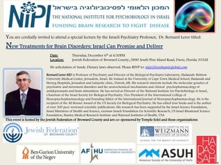 You are cordially invited to attend a special lecture by the Israeli Psychiatry Professor,                 Dr. Bernard Lerer titled:



                            Date:           Thursday, December 6th at 6:30PM
                            Location:       Jewish Federation of Broward County,5890 South Pine Island Road, Davie, Florida 33328

                            No solicitation of funds. Dietary laws observed. Please RSVP to: nipi@benshamirglobal.com

:                         Bernard Lerer MD is Professor of Psychiatry and Director of the Biological Psychiatry Laboratory, Hadassah-Hebrew
                          University Medical Center, Jerusalem, Israel. He trained at the University of Cape Town Medical School, Hadassah and
                          Herzog Hospitals, Jerusalem and Lafayette clinic, Detroit, MI. His research interests include the molecular genetics of
                          psychiatric and movement disorders and the neurochemical mechanisms and clinical psychopharmacology of
                          antidepressants and brain stimulation. He has served as Director of the National Institute for Psychobiology in Israel,
                          Chairman of the Israel Society for Biological Psychiatry, Vice President of the International College of
                          Neuropsychopharmacology and Founding Editor of the International Journal of Neuropsychopharmacology. He is the
                          recipient of the AE Bennet Award of the US Society for Biological Psychiatry. He has edited four books and is the author
                          of over 300 peer-reviewed scientific publications. His research has been supported by the Israel Science Foundation,
                          Israel Ministries of Health and Science, German Israeli Foundation for Scientific Research, US Israel Binational Science
                          Foundation, Stanley Medical Research Institute and National Institutes of Health, USA
This event is hosted by the Jewish Federation of Broward County and are co-sponsored by Temple Solel and these organizations:
 