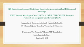 XX Latin American and Caribbean Economic Association (LACEA) Annual
Meetings
XXIII Annual Meetings of the LACEA / IADB / WB/ UNDP Research
Network on Inequality and Poverty (NIP)
Inequality of Opportunity in Adult Health in Colombia
By Johanna Fajardo-Gonzalez, University of Minnesota
Discussant: Tito Armando Velasco, ARU Foundation
Santa Cruz de la Sierra
October 14, 2015
 