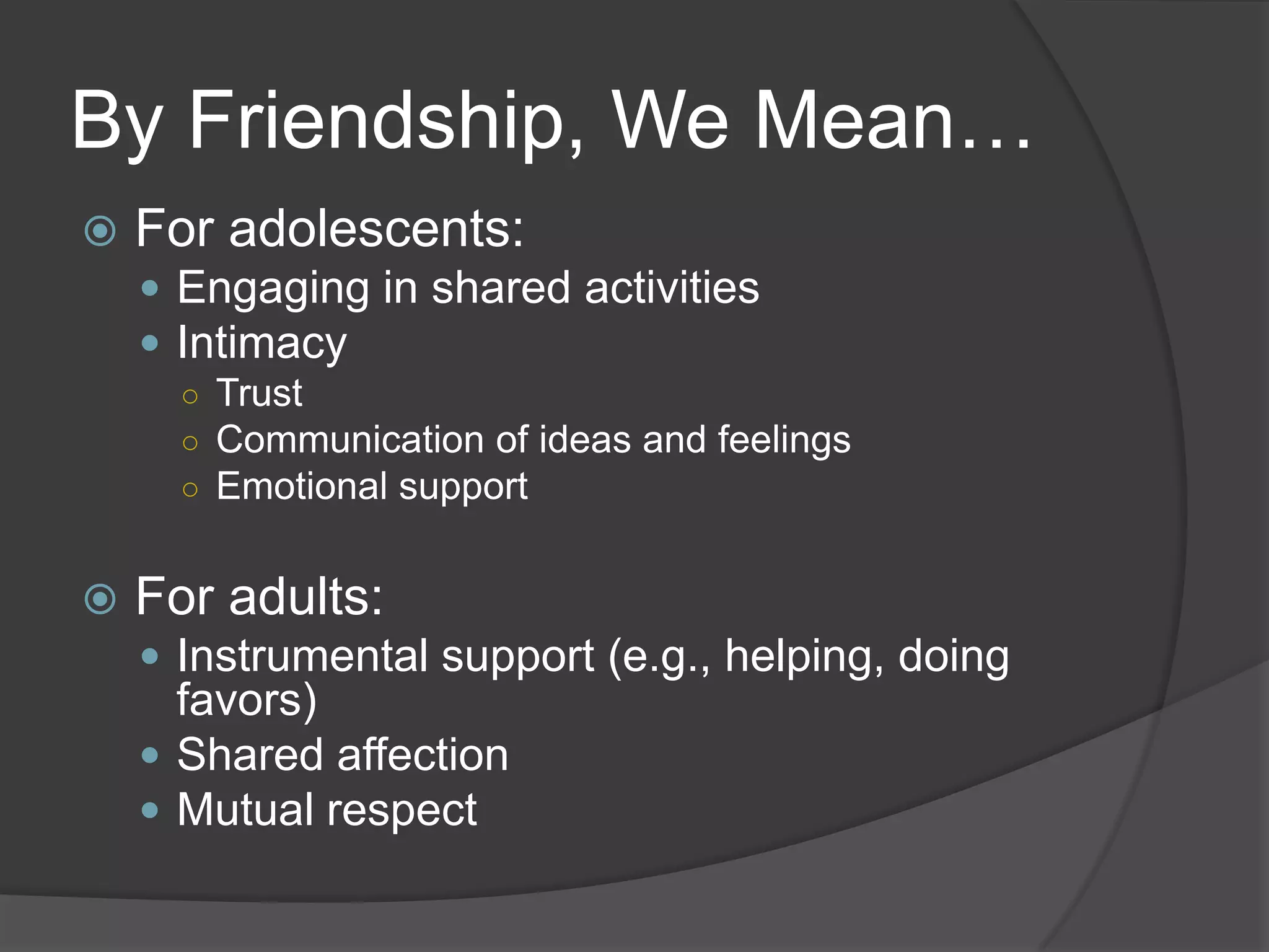 By Friendship, We Mean…
   For adolescents:
     Engaging in shared activities
     Intimacy
      ○ Trust
      ○ Communication of ideas and feelings
      ○ Emotional support


   For adults:
     Instrumental support (e.g., helping, doing
      favors)
     Shared affection
     Mutual respect
 