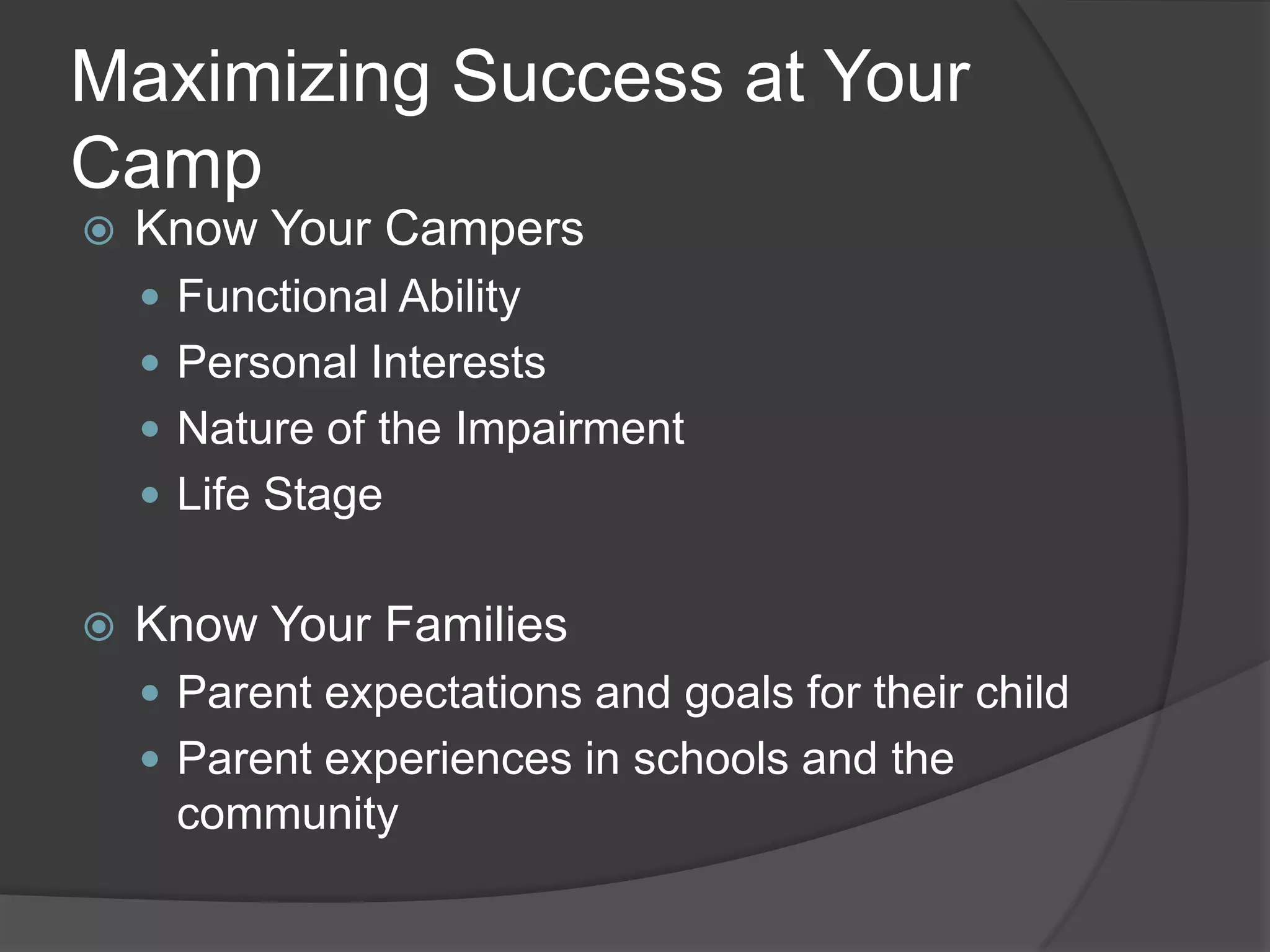 Maximizing Success at Your
Camp
   Know Your Campers
     Functional Ability
     Personal Interests
     Nature of the Impairment
     Life Stage


   Know Your Families
     Parent expectations and goals for their child
     Parent experiences in schools and the
     community
 