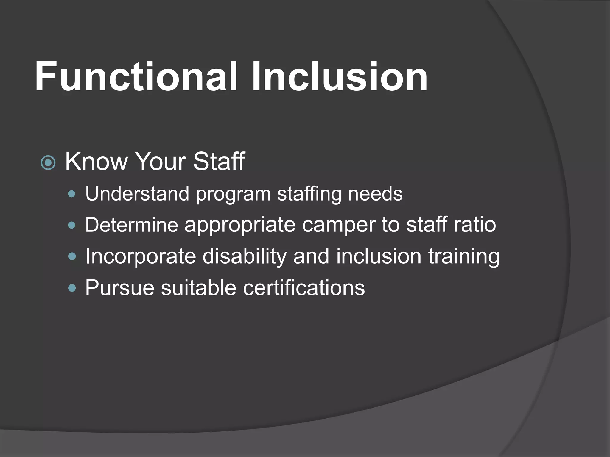 Functional Inclusion
   Know Your Staff
     Understand program staffing needs
     Determine appropriate camper to staff ratio
     Incorporate disability and inclusion training
     Pursue suitable certifications
 