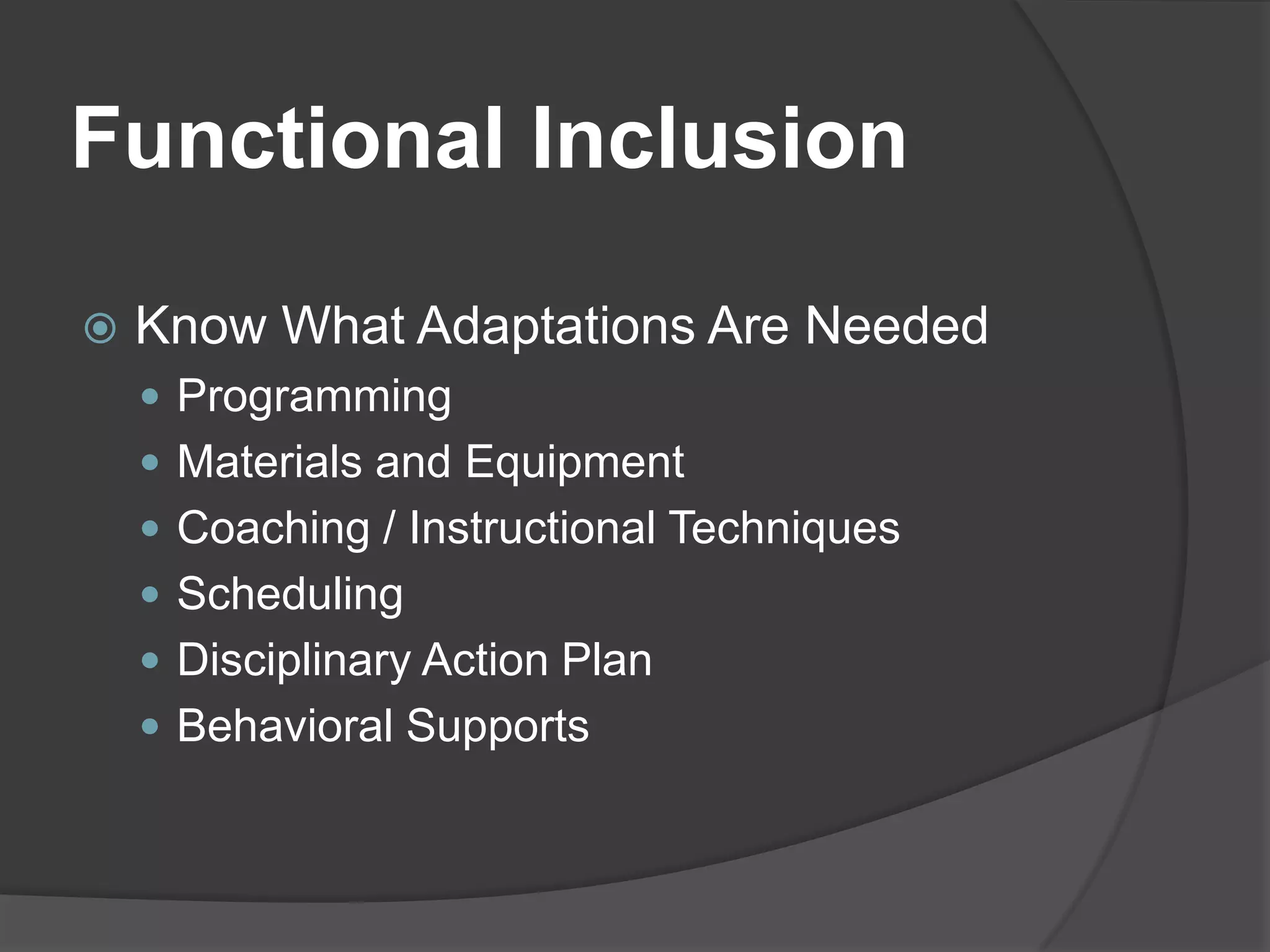 Functional Inclusion

   Know What Adaptations Are Needed
     Programming
     Materials and Equipment
     Coaching / Instructional Techniques
     Scheduling
     Disciplinary Action Plan
     Behavioral Supports
 