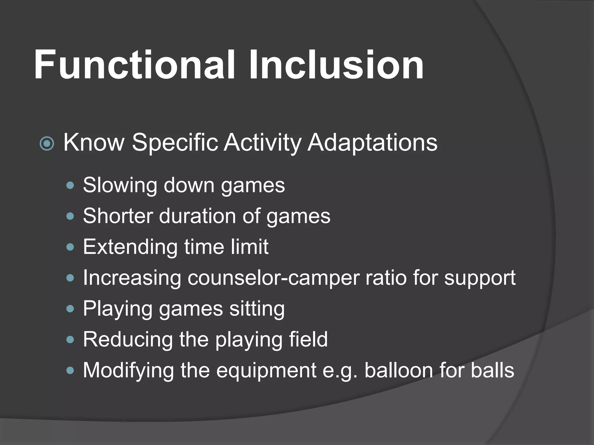 Functional Inclusion
   Know Specific Activity Adaptations
     Slowing down games
     Shorter duration of games
     Extending time limit
     Increasing counselor-camper ratio for support
     Playing games sitting
     Reducing the playing field
     Modifying the equipment e.g. balloon for balls
 