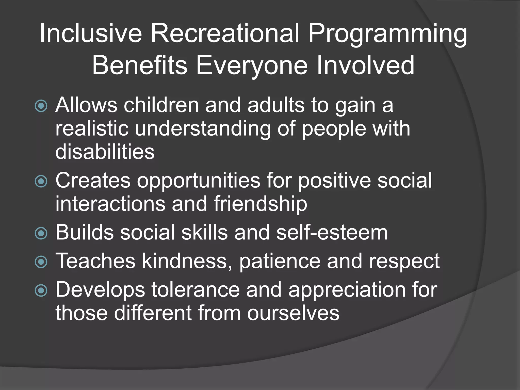 Inclusive Recreational Programming
     Benefits Everyone Involved
 Allows children and adults to gain a
  realistic understanding of people with
  disabilities
 Creates opportunities for positive social
  interactions and friendship
 Builds social skills and self-esteem
 Teaches kindness, patience and respect
 Develops tolerance and appreciation for
  those different from ourselves
 