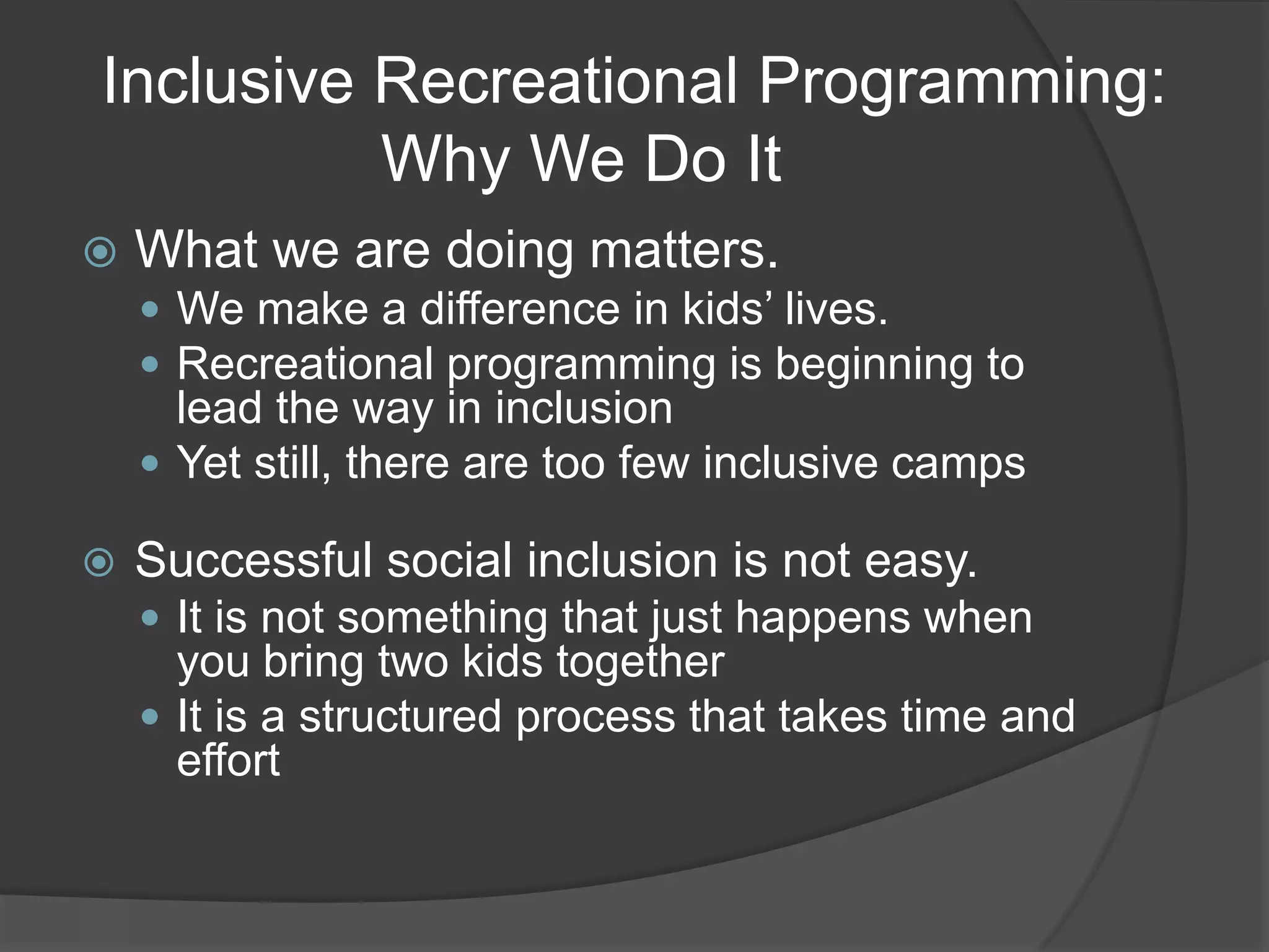 Inclusive Recreational Programming:
          Why We Do It
   What we are doing matters.
     We make a difference in kids’ lives.
     Recreational programming is beginning to
      lead the way in inclusion
     Yet still, there are too few inclusive camps

   Successful social inclusion is not easy.
     It is not something that just happens when
      you bring two kids together
     It is a structured process that takes time and
      effort
 