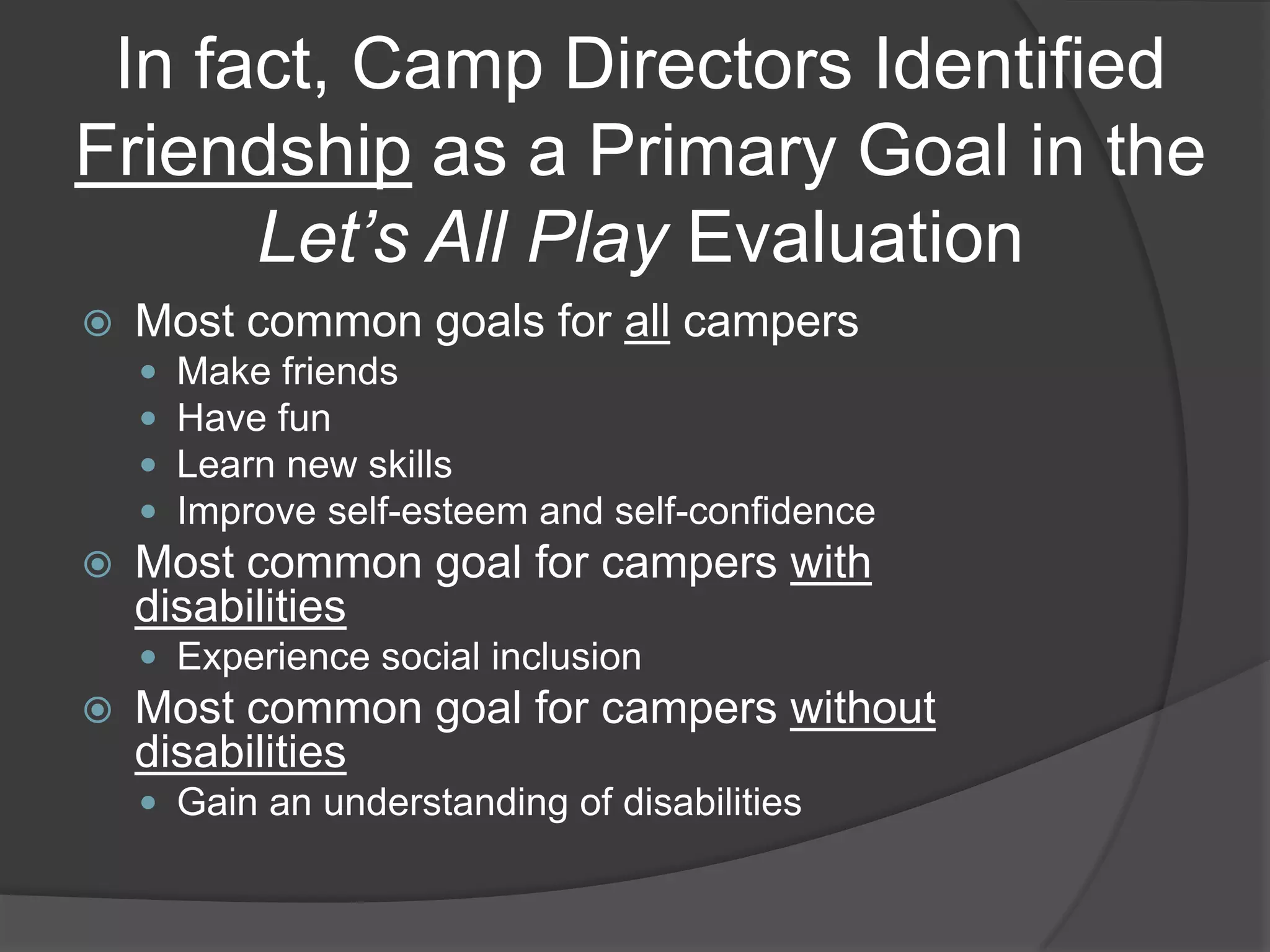 In fact, Camp Directors Identified
Friendship as a Primary Goal in the
      Let’s All Play Evaluation
   Most common goals for all campers
       Make friends
       Have fun
       Learn new skills
       Improve self-esteem and self-confidence
   Most common goal for campers with
    disabilities
     Experience social inclusion
   Most common goal for campers without
    disabilities
     Gain an understanding of disabilities
 