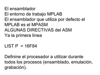 El ensamblador El entorno de trabajo MPLAB  El ensamblador que utiliza por defecto el MPLAB es el MPASM ALGUNAS DIRECTIVAS del ASM Ya la primera línea LIST P  = 16F84 Definine el procesador a utilizar durante todos los procesos (ensamblado, emulación, grabación). 