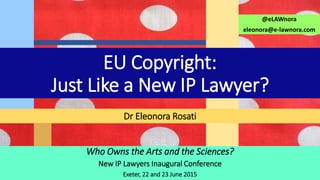 Who Owns the Arts and the Sciences?
New IP Lawyers Inaugural Conference
Exeter, 22 and 23 June 2015
Dr Eleonora Rosati
@eLAWnora
eleonora@e-lawnora.com
EU Copyright:
Just Like a New IP Lawyer?
 