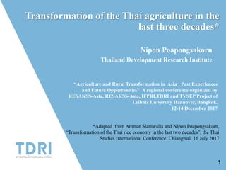 Transformation of the Thai agriculture in the
last three decades*
Nipon Poapongsakorn
Thailand Development Research Institute
“Agriculture and Rural Transformation in Asia : Past Experiences
and Future Opportunities” A regional conference organized by
RESAKSS-Asia, RESAKSS-Asia, IFPRI,TDRI and TVSEP Project of
Leibniz University Hannover, Bangkok.
12-14 December 2017
1
*Adapted from Ammar Siamwalla and Nipon Poapongsakorn,
“Transformation of the Thai rice economy in the last two decades”, the Thai
Studies International Conference. Chiangmai. 16 July 2017
 