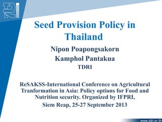 Seed Provision Policy in
Thailand
Nipon Poapongsakorn
Kamphol Pantakua
TDRI
ReSAKSS-International Conference on Agricultural
Tranformation in Asia: Policy options for Food and
Nutrition security. Organized by IFPRI,
Siem Reap, 25-27 September 2013
 