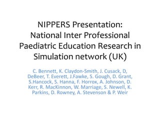 NIPPERS Presentation:
  National Inter Professional
Paediatric Education Research in
   Simulation network (UK)
    C. Bennett, K. Claydon-Smith, J. Cusack, D,
  DeBeer, T. Everett, J.Fawke, S. Gough, D. Grant,
  S.Hancock, S. Hanna, F. Horrox, A. Johnson, D.
  Kerr, R. MacKinnon, W. Marriage, S. Newell, K.
    Parkins, D. Rowney, A. Stevenson & P. Weir
 