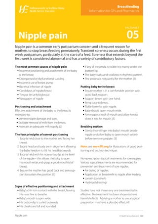 Breastfeeding
                                                                Information for GPs and Pharmacists



                                                                                                   FACTSHEET


   Nipple pain                                                                                       05
Nipple pain is a common early postpartum concern and a frequent reason for
mothers to stop breastfeeding prematurely. Transient soreness occurs during the ﬁrst
week postpartum, particularly at the start of a feed. Soreness that extends beyond the
ﬁrst week is considered abnormal and has a variety of contributory factors.

The most common causes of nipple pain                     • If any of the areola is visible it is mainly under the
 • Incorrect positioning and attachment of the baby         bottom lip.
  to the breast                                           • The baby sucks and swallows in rhythmic pattern.
 • Disorganised or dysfunctional suckling                 • The process is not painful for the mother. (3)
 • Incorrect use of breast pump
 • Bacterial infection of nipple                         Putting baby to the breast
 • Candidiasis of nipple/breast                           • Ensure mother is in a comfortable position with
 • Tongue tie (ankyloglossia)                               good back support.
 • Vasospasm of nipple                                    • Support breast with one hand.
                                                          • Bring baby to breast.
Positioning and attachment                                • Tickle lower lip with nipple.
Eﬀective attachment of the baby to the breast is          • Baby should open mouth wide.
necessary to:                                             • Aim nipple at roof of mouth and allow him to
 • prevent nipple damage and pain,                          draw it into his mouth. (3)
 • facilitate removal of milk from the breast,
 • maintain an adequate milk supply. (2)                 Breaking suction
                                                          • Gently insert ﬁnger into baby’s mouth beside
The four principles of correct positioning                  nipple and allow baby to open mouth widely
 1. Baby is held close to the mother and facing her         before removing nipple. (3)
    breast.
 2. Baby’s head and body are in alignment allowing       Note: see www.llli.org for illustrations of good posi-
    the baby freedom to tilt his head backwards.         tioning and latch-on technique.
 3. Baby is held with his nose or top lip at the level
    of the nipple – this allows the baby to open         Non-prescription topical treatments for sore nipples
    his mouth wide and grasp a good mouthful of          Various topical treatments are recommended for
    breast.                                              prevention and treatment of sore nipples.
 4. Ensure the mother has good back and arm sup-           • Air drying of nipples
    port to sustain the position. (3)                      • Application of breastmilk to nipple after feeding
                                                           • Lanolin (Lansinoh)
                                                           • Hydrogel dressings
Signs of eﬀective positioning and attachment
  • Baby’s chin is in contact with the breast, leaving   Studies have not shown any one treatment to be
    his nose free to breathe.                            eﬀective. No treatment has been shown to have
  • Baby’s mouth is open wide.                           harmful eﬀects. Advising a mother to use a topical
  • His bottom lip is curled outwards.                   preparation may have a placebo eﬀect. (4)
  • His cheeks are full and rounded.

Nipple pain                                                                                 © Health Service Executive 2008
 