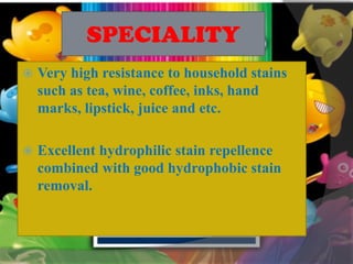 SPECIALITY
 Very high resistance to household stains
such as tea, wine, coffee, inks, hand
marks, lipstick, juice and etc.
 Excellent hydrophilic stain repellence
combined with good hydrophobic stain
removal.
 