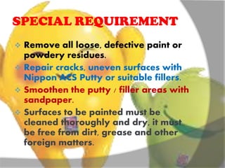 SPECIAL REQUIREMENT
 Remove all loose, defective paint or
powdery residues.
 Repair cracks, uneven surfaces with
Nippon ACS Putty or suitable fillers.
 Smoothen the putty / filler areas with
sandpaper.
 Surfaces to be painted must be
cleaned thoroughly and dry, it must
be free from dirt, grease and other
foreign matters.
 