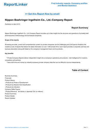 Find Industry reports, Company profiles
ReportLinker                                                                      and Market Statistics



                                            >> Get this Report Now by email!

Nippon Boehringer Ingelheim Co., Ltd.-Company Report
Published on April 2010

                                                                                                            Report Summary

Nippon Boehringer Ingelheim Co., Ltd.-Company Report provides up to date insight into the structure and operations of privately-held
pharmaceutical, biotechnology and biomedical companies.


Scope of the reports


Accessing accurate, current and comprehensive content on private companies can be challenging and Life Science Analytics has
created a suite of reports that deliver the latest information on over 1,000 private firms. Each report provides a corporate overview and
business description along with detail on the company's management team and its products. .


Key benefits


   * Private Company Reports deliver independent insight into a company's operations and products - vital intelligence for investors,
competitors and partners.
   * Save both time and money by instantly accessing private company data that can be difficult to source independently.




                                                                                                             Table of Content

Business Summary
Financials
Product Glance
--Products by Phase of Development
--Products by Disease Hub Classification
--Products by Indication
Company Sales Figures
--Product RevenueAll Values in Japanese Yen (in millions)
Product Summary
Product Details
Recent Updates




Nippon Boehringer Ingelheim Co., Ltd.-Company Report                                                                            Page 1/3
 