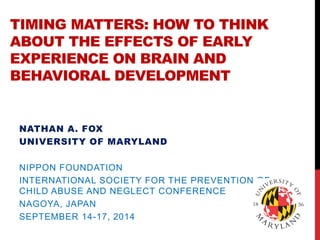 TIMING MATTERS: HOW TO THINK ABOUT THE EFFECTS OF EARLY EXPERIENCE ON BRAIN AND BEHAVIORAL DEVELOPMENT 
NATHAN A. FOX 
UNIVERSITY OF MARYLAND 
NIPPON FOUNDATION 
INTERNATIONAL SOCIETY FOR THE PREVENTION OF CHILD ABUSE AND NEGLECT CONFERENCE 
NAGOYA, JAPAN 
SEPTEMBER 14-17, 2014 
WHITEW  