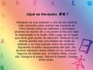 ¿Qué es Harajuku 原宿 ?
Harajuku es una estación y uno de los centros
más conocidos para realizar las compras en
Tokio donde todos los sábados y domingos
jóvenes se reúnen ahí y se ponen al día con todo
lo relacionado a la moda. Este Lugar es un lugar
que tiene gran punto de atención. Shibuya es un
distrito donde más actividades de moda se
realizan y es muy popular entre los jóvenes.
Siguiendo el estilo vanguardista del país, los
jóvenes adoptan varios estilos en su vestuario.
Algunos de estilos son: el Gothic lolita, Visual
Kei, Ganguro & kogal, Decora & Kawaii, Cosplay
entre otras.
 