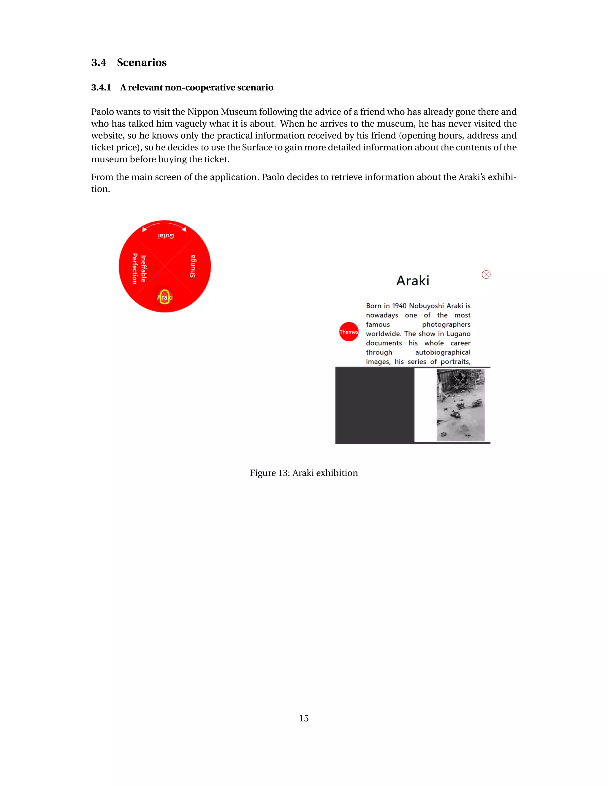 3.4 Scenarios
3.4.1 A relevant non-cooperative scenario
Paolo wants to visit the Nippon Museum following the advice of a friend who has already gone there and
who has talked him vaguely what it is about. When he arrives to the museum, he has never visited the
website, so he knows only the practical information received by his friend (opening hours, address and
ticket price), so he decides to use the Surface to gain more detailed information about the contents of the
museum before buying the ticket.
From the main screen of the application, Paolo decides to retrieve information about the Araki’s exhibi-
tion.
Figure 13: Araki exhibition
15
 
