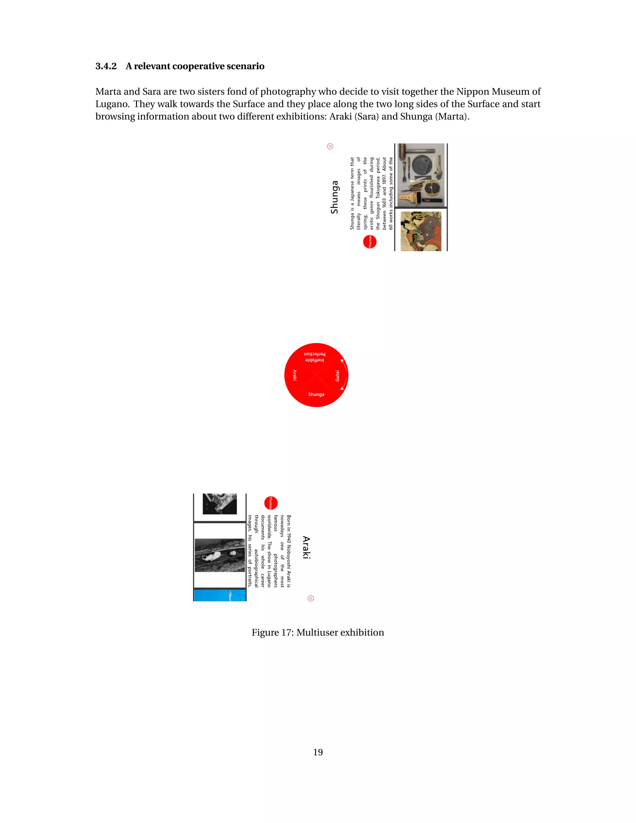 3.4.2 A relevant cooperative scenario
Marta and Sara are two sisters fond of photography who decide to visit together the Nippon Museum of
Lugano. They walk towards the Surface and they place along the two long sides of the Surface and start
browsing information about two different exhibitions: Araki (Sara) and Shunga (Marta).
Figure 17: Multiuser exhibition
19
 