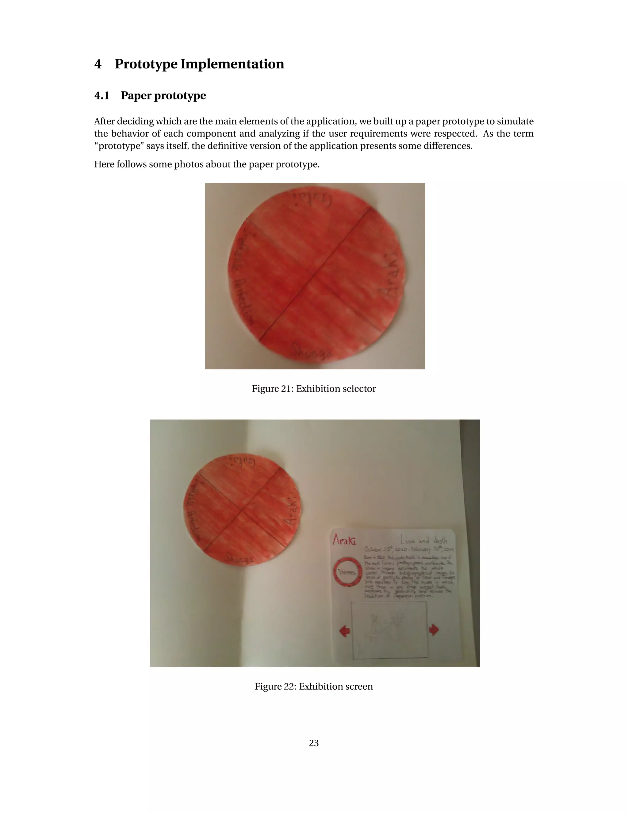 4 Prototype Implementation
4.1 Paper prototype
After deciding which are the main elements of the application, we built up a paper prototype to simulate
the behavior of each component and analyzing if the user requirements were respected. As the term
“prototype” says itself, the deﬁnitive version of the application presents some differences.
Here follows some photos about the paper prototype.
Figure 21: Exhibition selector
Figure 22: Exhibition screen
23
 