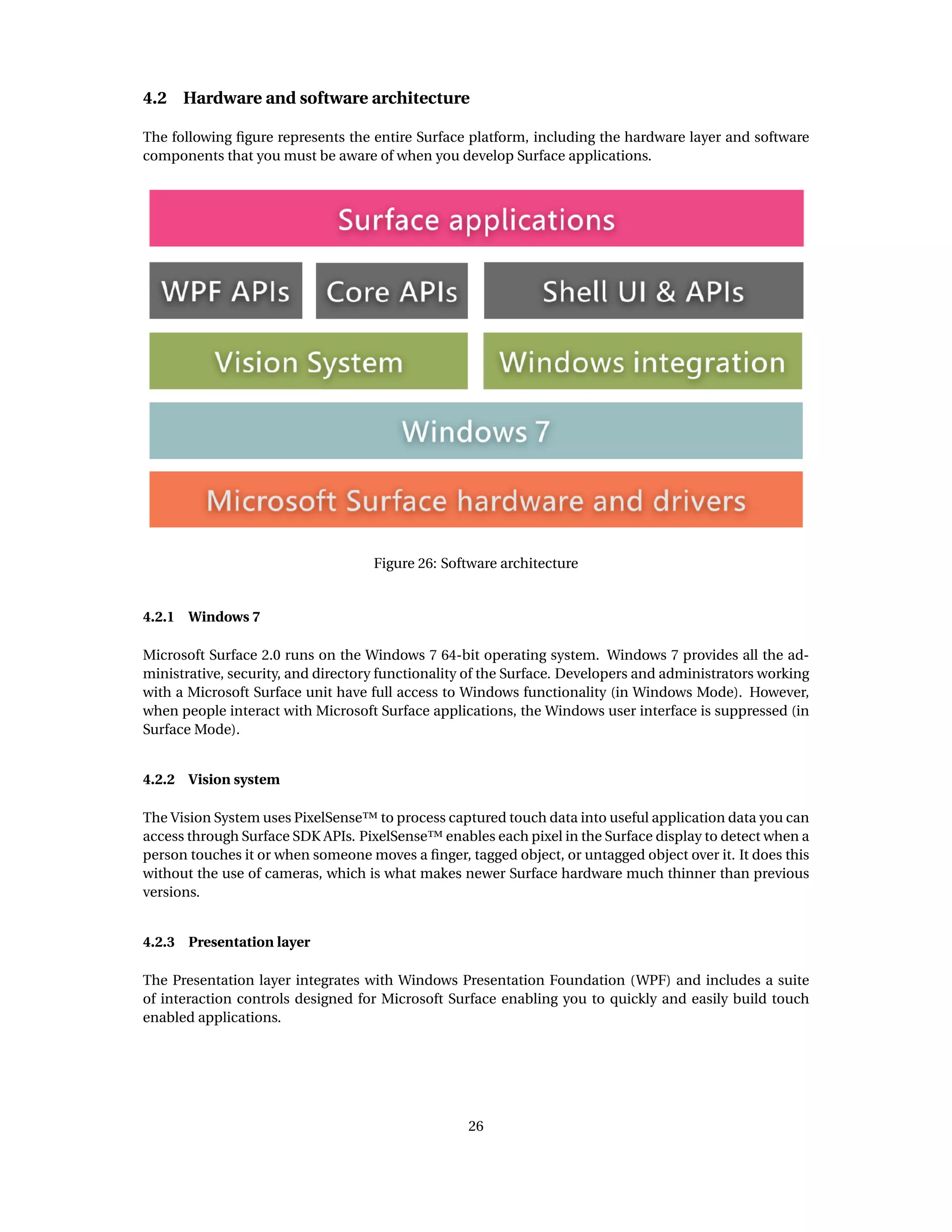 4.2 Hardware and software architecture
The following ﬁgure represents the entire Surface platform, including the hardware layer and software
components that you must be aware of when you develop Surface applications.
Figure 26: Software architecture
4.2.1 Windows 7
Microsoft Surface 2.0 runs on the Windows 7 64-bit operating system. Windows 7 provides all the ad-
ministrative, security, and directory functionality of the Surface. Developers and administrators working
with a Microsoft Surface unit have full access to Windows functionality (in Windows Mode). However,
when people interact with Microsoft Surface applications, the Windows user interface is suppressed (in
Surface Mode).
4.2.2 Vision system
The Vision System uses PixelSense™ to process captured touch data into useful application data you can
access through Surface SDK APIs. PixelSense™ enables each pixel in the Surface display to detect when a
person touches it or when someone moves a ﬁnger, tagged object, or untagged object over it. It does this
without the use of cameras, which is what makes newer Surface hardware much thinner than previous
versions.
4.2.3 Presentation layer
The Presentation layer integrates with Windows Presentation Foundation (WPF) and includes a suite
of interaction controls designed for Microsoft Surface enabling you to quickly and easily build touch
enabled applications.
26
 