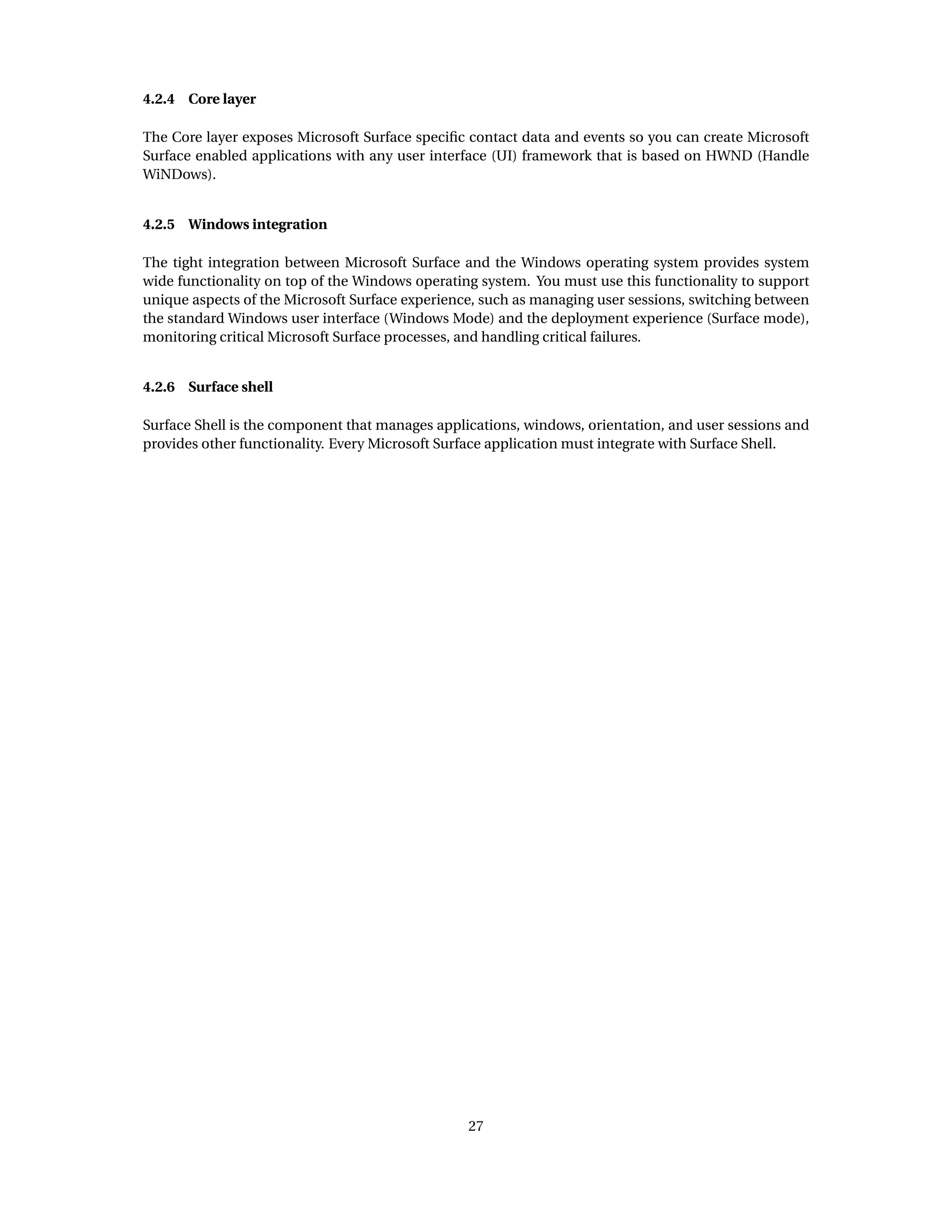 4.2.4 Core layer
The Core layer exposes Microsoft Surface speciﬁc contact data and events so you can create Microsoft
Surface enabled applications with any user interface (UI) framework that is based on HWND (Handle
WiNDows).
4.2.5 Windows integration
The tight integration between Microsoft Surface and the Windows operating system provides system
wide functionality on top of the Windows operating system. You must use this functionality to support
unique aspects of the Microsoft Surface experience, such as managing user sessions, switching between
the standard Windows user interface (Windows Mode) and the deployment experience (Surface mode),
monitoring critical Microsoft Surface processes, and handling critical failures.
4.2.6 Surface shell
Surface Shell is the component that manages applications, windows, orientation, and user sessions and
provides other functionality. Every Microsoft Surface application must integrate with Surface Shell.
27
 