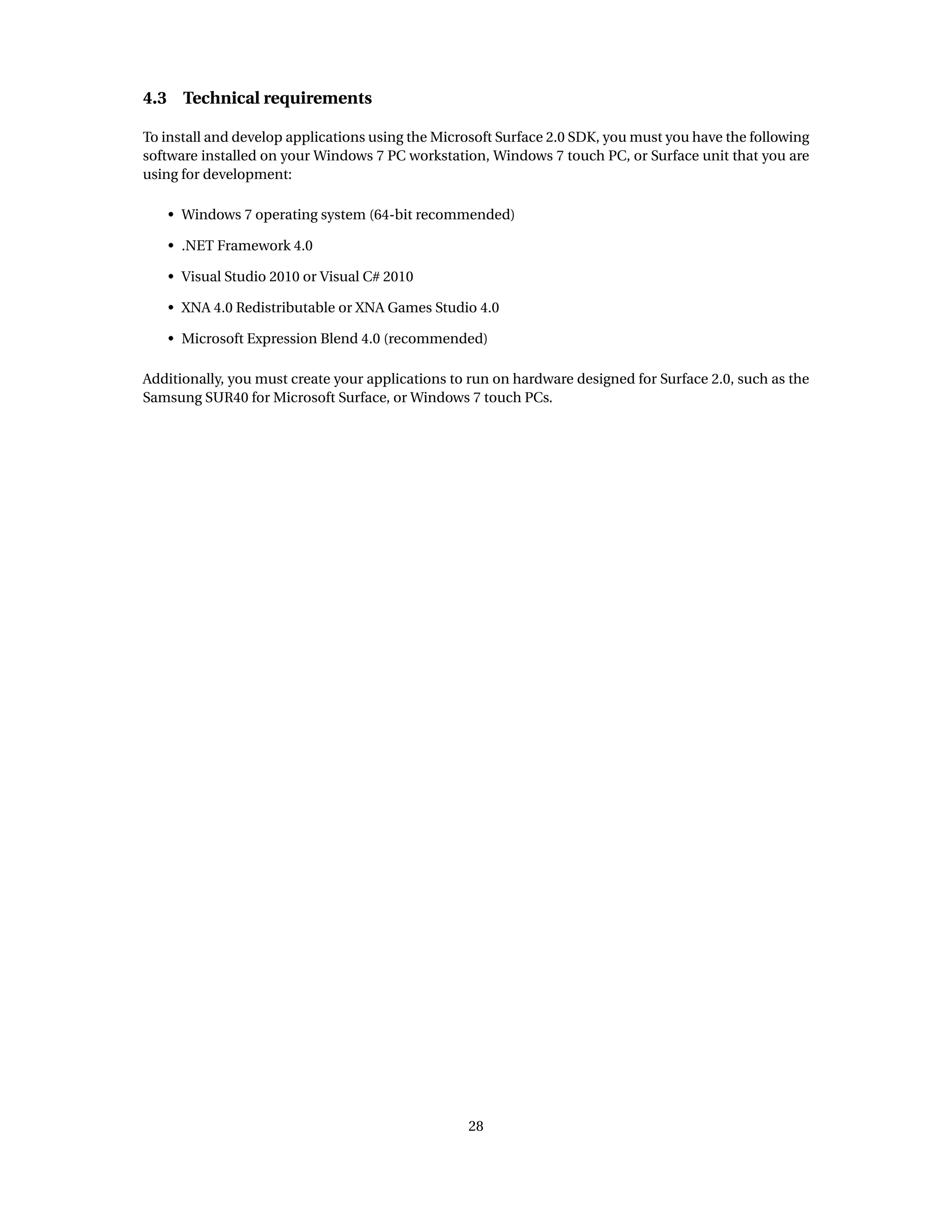 4.3 Technical requirements
To install and develop applications using the Microsoft Surface 2.0 SDK, you must you have the following
software installed on your Windows 7 PC workstation, Windows 7 touch PC, or Surface unit that you are
using for development:
• Windows 7 operating system (64-bit recommended)
• .NET Framework 4.0
• Visual Studio 2010 or Visual C# 2010
• XNA 4.0 Redistributable or XNA Games Studio 4.0
• Microsoft Expression Blend 4.0 (recommended)
Additionally, you must create your applications to run on hardware designed for Surface 2.0, such as the
Samsung SUR40 for Microsoft Surface, or Windows 7 touch PCs.
28
 
