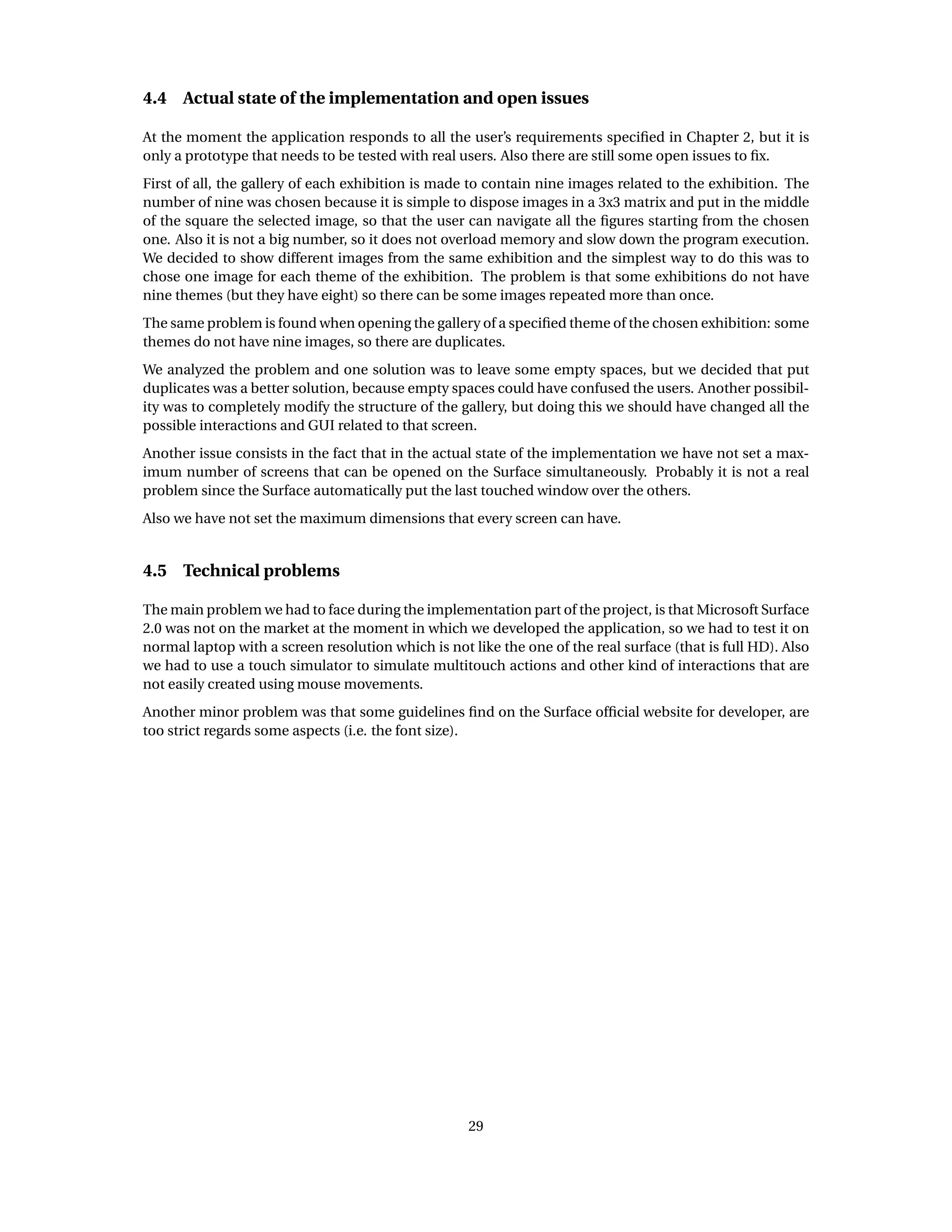 4.4 Actual state of the implementation and open issues
At the moment the application responds to all the user’s requirements speciﬁed in Chapter 2, but it is
only a prototype that needs to be tested with real users. Also there are still some open issues to ﬁx.
First of all, the gallery of each exhibition is made to contain nine images related to the exhibition. The
number of nine was chosen because it is simple to dispose images in a 3x3 matrix and put in the middle
of the square the selected image, so that the user can navigate all the ﬁgures starting from the chosen
one. Also it is not a big number, so it does not overload memory and slow down the program execution.
We decided to show different images from the same exhibition and the simplest way to do this was to
chose one image for each theme of the exhibition. The problem is that some exhibitions do not have
nine themes (but they have eight) so there can be some images repeated more than once.
The same problem is found when opening the gallery of a speciﬁed theme of the chosen exhibition: some
themes do not have nine images, so there are duplicates.
We analyzed the problem and one solution was to leave some empty spaces, but we decided that put
duplicates was a better solution, because empty spaces could have confused the users. Another possibil-
ity was to completely modify the structure of the gallery, but doing this we should have changed all the
possible interactions and GUI related to that screen.
Another issue consists in the fact that in the actual state of the implementation we have not set a max-
imum number of screens that can be opened on the Surface simultaneously. Probably it is not a real
problem since the Surface automatically put the last touched window over the others.
Also we have not set the maximum dimensions that every screen can have.
4.5 Technical problems
The main problem we had to face during the implementation part of the project, is that Microsoft Surface
2.0 was not on the market at the moment in which we developed the application, so we had to test it on
normal laptop with a screen resolution which is not like the one of the real surface (that is full HD). Also
we had to use a touch simulator to simulate multitouch actions and other kind of interactions that are
not easily created using mouse movements.
Another minor problem was that some guidelines ﬁnd on the Surface ofﬁcial website for developer, are
too strict regards some aspects (i.e. the font size).
29
 