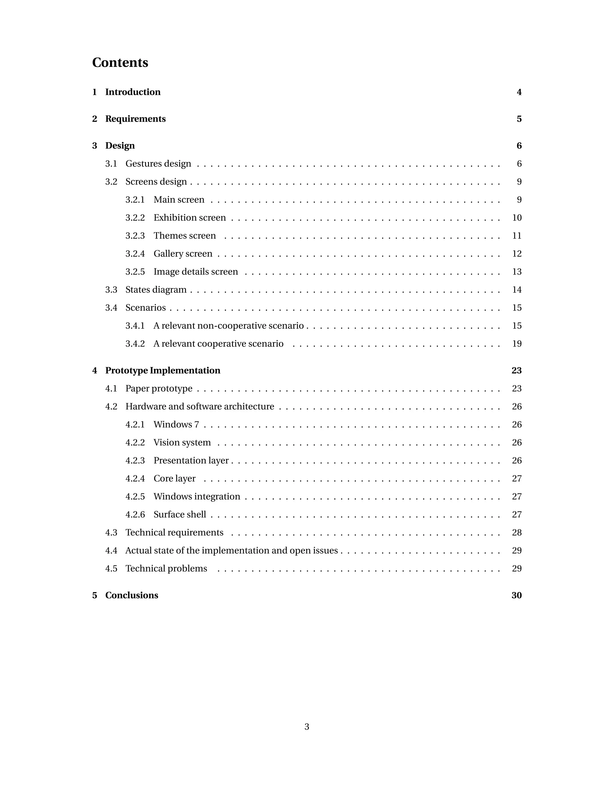Contents
1 Introduction 4
2 Requirements 5
3 Design 6
3.1 Gestures design . . . . . . . . . . . . . . . . . . . . . . . . . . . . . . . . . . . . . . . . . . . . . 6
3.2 Screens design . . . . . . . . . . . . . . . . . . . . . . . . . . . . . . . . . . . . . . . . . . . . . . 9
3.2.1 Main screen . . . . . . . . . . . . . . . . . . . . . . . . . . . . . . . . . . . . . . . . . . . 9
3.2.2 Exhibition screen . . . . . . . . . . . . . . . . . . . . . . . . . . . . . . . . . . . . . . . . 10
3.2.3 Themes screen . . . . . . . . . . . . . . . . . . . . . . . . . . . . . . . . . . . . . . . . . 11
3.2.4 Gallery screen . . . . . . . . . . . . . . . . . . . . . . . . . . . . . . . . . . . . . . . . . . 12
3.2.5 Image details screen . . . . . . . . . . . . . . . . . . . . . . . . . . . . . . . . . . . . . . 13
3.3 States diagram . . . . . . . . . . . . . . . . . . . . . . . . . . . . . . . . . . . . . . . . . . . . . . 14
3.4 Scenarios . . . . . . . . . . . . . . . . . . . . . . . . . . . . . . . . . . . . . . . . . . . . . . . . . 15
3.4.1 A relevant non-cooperative scenario . . . . . . . . . . . . . . . . . . . . . . . . . . . . . 15
3.4.2 A relevant cooperative scenario . . . . . . . . . . . . . . . . . . . . . . . . . . . . . . . 19
4 Prototype Implementation 23
4.1 Paper prototype . . . . . . . . . . . . . . . . . . . . . . . . . . . . . . . . . . . . . . . . . . . . . 23
4.2 Hardware and software architecture . . . . . . . . . . . . . . . . . . . . . . . . . . . . . . . . . 26
4.2.1 Windows 7 . . . . . . . . . . . . . . . . . . . . . . . . . . . . . . . . . . . . . . . . . . . . 26
4.2.2 Vision system . . . . . . . . . . . . . . . . . . . . . . . . . . . . . . . . . . . . . . . . . . 26
4.2.3 Presentation layer . . . . . . . . . . . . . . . . . . . . . . . . . . . . . . . . . . . . . . . . 26
4.2.4 Core layer . . . . . . . . . . . . . . . . . . . . . . . . . . . . . . . . . . . . . . . . . . . . 27
4.2.5 Windows integration . . . . . . . . . . . . . . . . . . . . . . . . . . . . . . . . . . . . . . 27
4.2.6 Surface shell . . . . . . . . . . . . . . . . . . . . . . . . . . . . . . . . . . . . . . . . . . . 27
4.3 Technical requirements . . . . . . . . . . . . . . . . . . . . . . . . . . . . . . . . . . . . . . . . 28
4.4 Actual state of the implementation and open issues . . . . . . . . . . . . . . . . . . . . . . . . 29
4.5 Technical problems . . . . . . . . . . . . . . . . . . . . . . . . . . . . . . . . . . . . . . . . . . 29
5 Conclusions 30
3
 