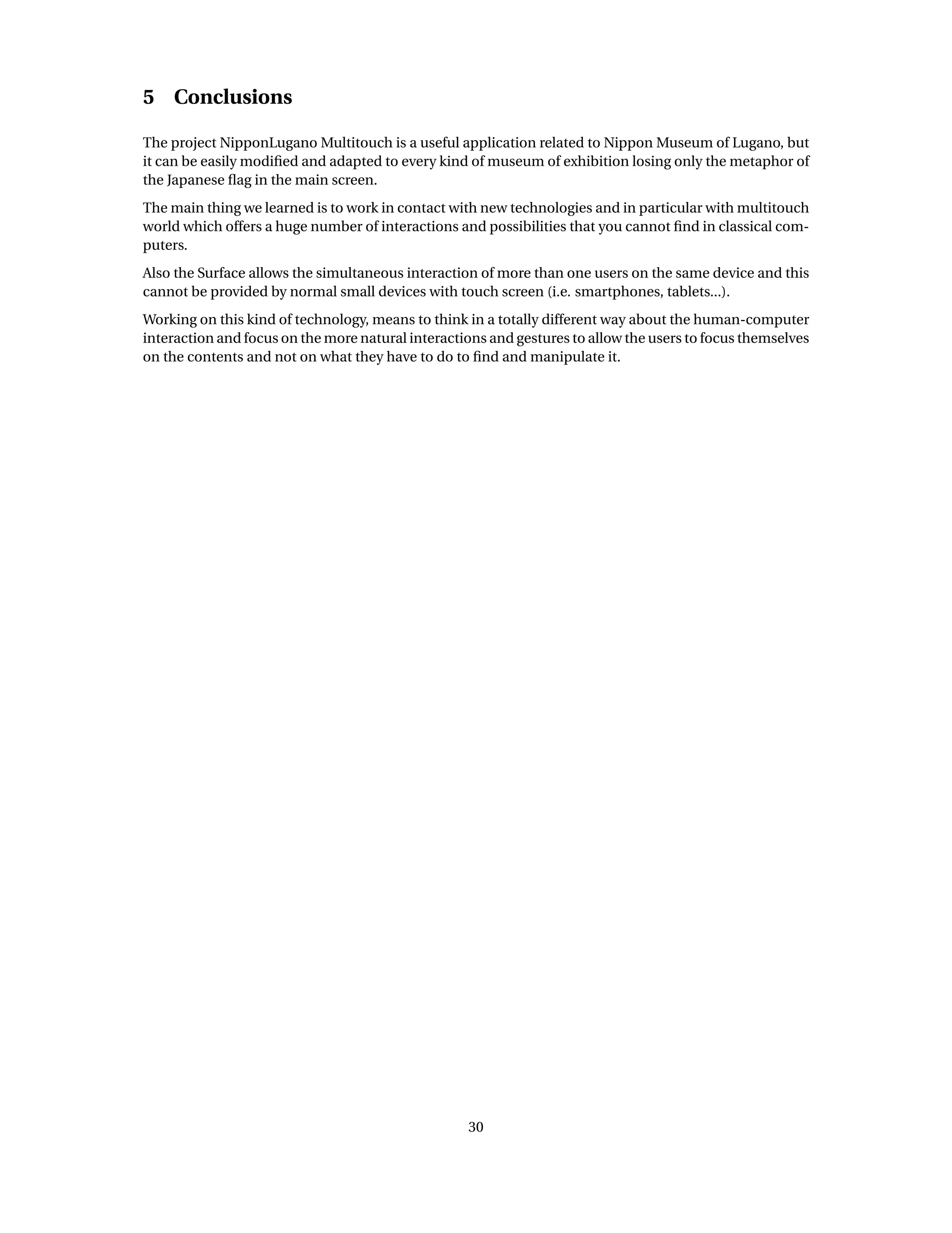 5 Conclusions
The project NipponLugano Multitouch is a useful application related to Nippon Museum of Lugano, but
it can be easily modiﬁed and adapted to every kind of museum of exhibition losing only the metaphor of
the Japanese ﬂag in the main screen.
The main thing we learned is to work in contact with new technologies and in particular with multitouch
world which offers a huge number of interactions and possibilities that you cannot ﬁnd in classical com-
puters.
Also the Surface allows the simultaneous interaction of more than one users on the same device and this
cannot be provided by normal small devices with touch screen (i.e. smartphones, tablets...).
Working on this kind of technology, means to think in a totally different way about the human-computer
interaction and focus on the more natural interactions and gestures to allow the users to focus themselves
on the contents and not on what they have to do to ﬁnd and manipulate it.
30
 