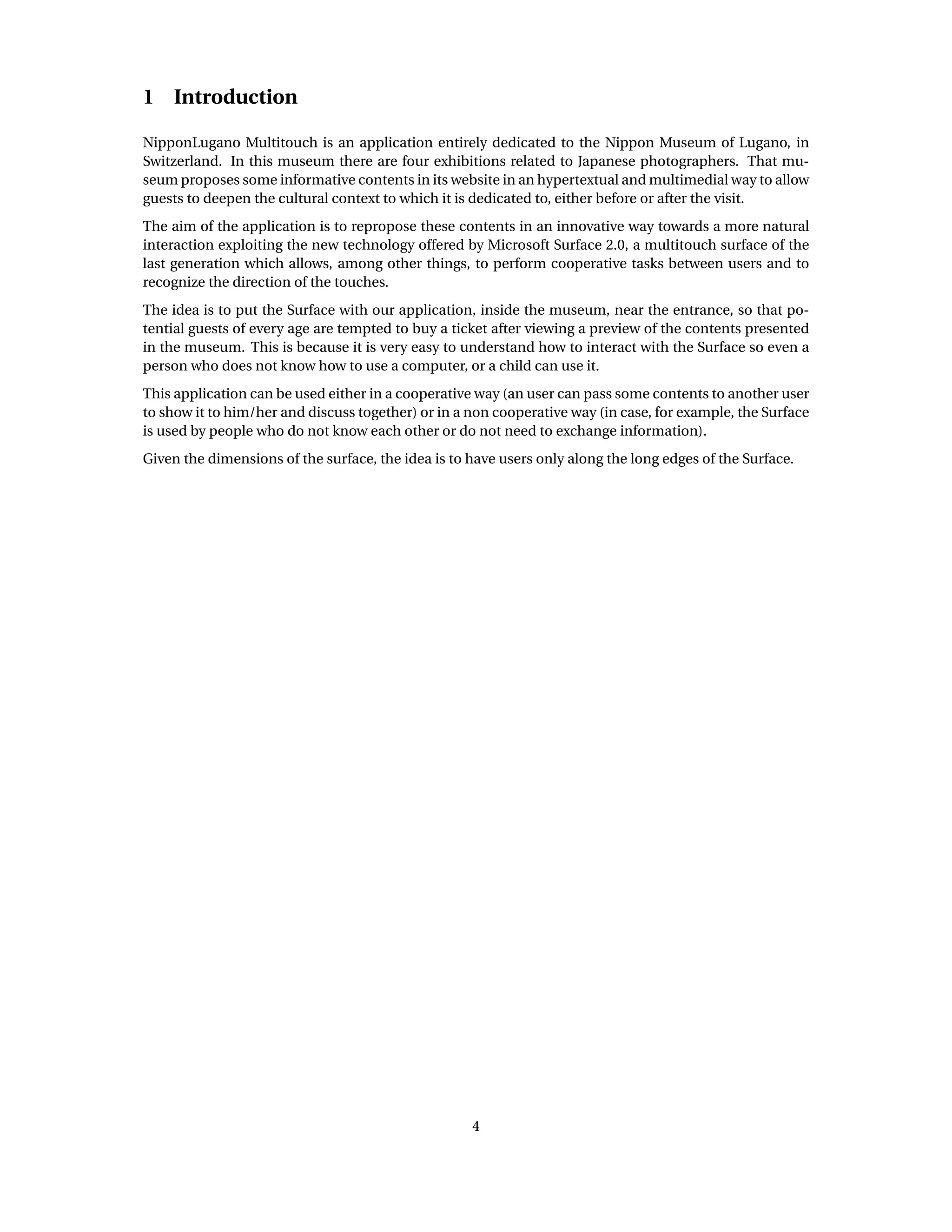 1 Introduction
NipponLugano Multitouch is an application entirely dedicated to the Nippon Museum of Lugano, in
Switzerland. In this museum there are four exhibitions related to Japanese photographers. That mu-
seum proposes some informative contents in its website in an hypertextual and multimedial way to allow
guests to deepen the cultural context to which it is dedicated to, either before or after the visit.
The aim of the application is to repropose these contents in an innovative way towards a more natural
interaction exploiting the new technology offered by Microsoft Surface 2.0, a multitouch surface of the
last generation which allows, among other things, to perform cooperative tasks between users and to
recognize the direction of the touches.
The idea is to put the Surface with our application, inside the museum, near the entrance, so that po-
tential guests of every age are tempted to buy a ticket after viewing a preview of the contents presented
in the museum. This is because it is very easy to understand how to interact with the Surface so even a
person who does not know how to use a computer, or a child can use it.
This application can be used either in a cooperative way (an user can pass some contents to another user
to show it to him/her and discuss together) or in a non cooperative way (in case, for example, the Surface
is used by people who do not know each other or do not need to exchange information).
Given the dimensions of the surface, the idea is to have users only along the long edges of the Surface.
4
 