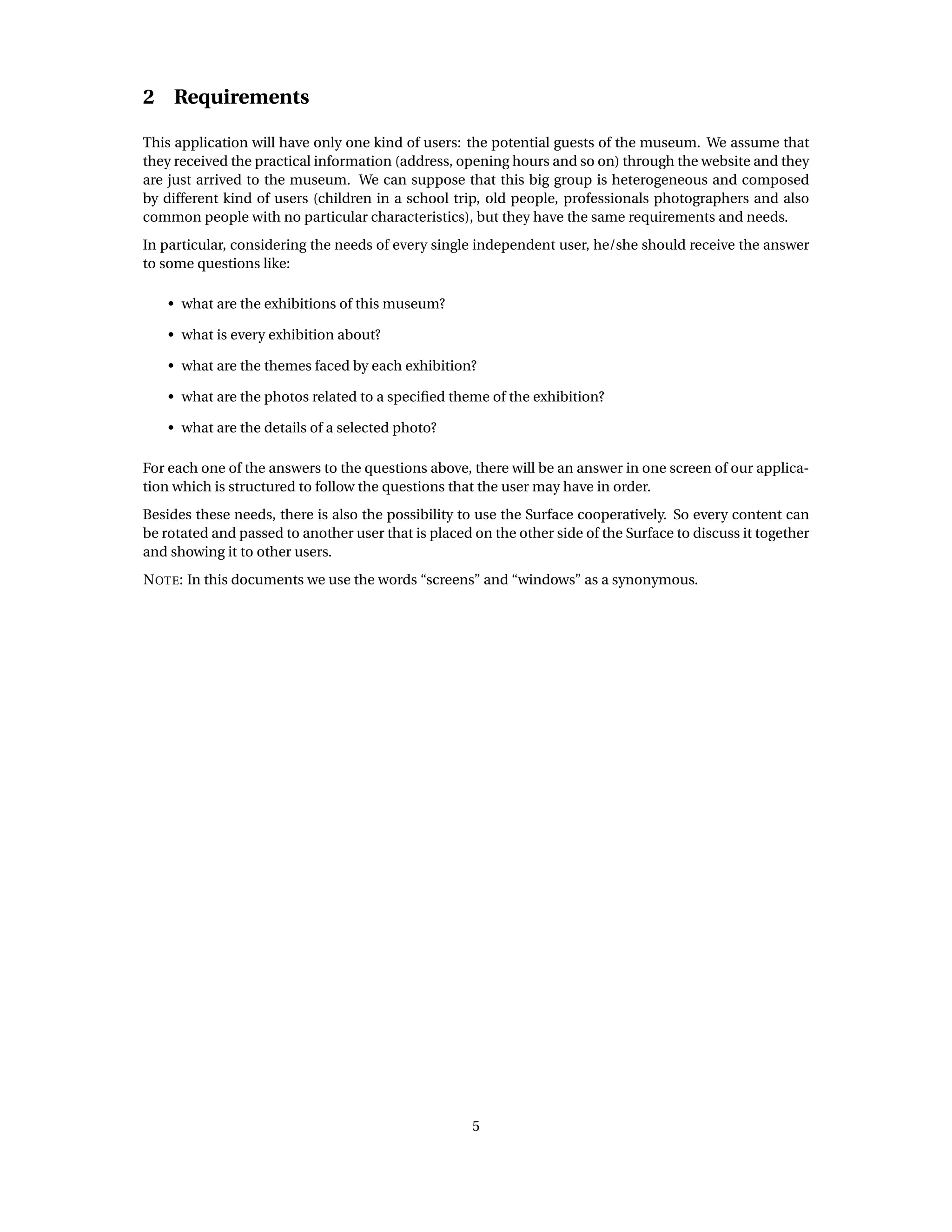 2 Requirements
This application will have only one kind of users: the potential guests of the museum. We assume that
they received the practical information (address, opening hours and so on) through the website and they
are just arrived to the museum. We can suppose that this big group is heterogeneous and composed
by different kind of users (children in a school trip, old people, professionals photographers and also
common people with no particular characteristics), but they have the same requirements and needs.
In particular, considering the needs of every single independent user, he/she should receive the answer
to some questions like:
• what are the exhibitions of this museum?
• what is every exhibition about?
• what are the themes faced by each exhibition?
• what are the photos related to a speciﬁed theme of the exhibition?
• what are the details of a selected photo?
For each one of the answers to the questions above, there will be an answer in one screen of our applica-
tion which is structured to follow the questions that the user may have in order.
Besides these needs, there is also the possibility to use the Surface cooperatively. So every content can
be rotated and passed to another user that is placed on the other side of the Surface to discuss it together
and showing it to other users.
NOTE: In this documents we use the words “screens” and “windows” as a synonymous.
5
 