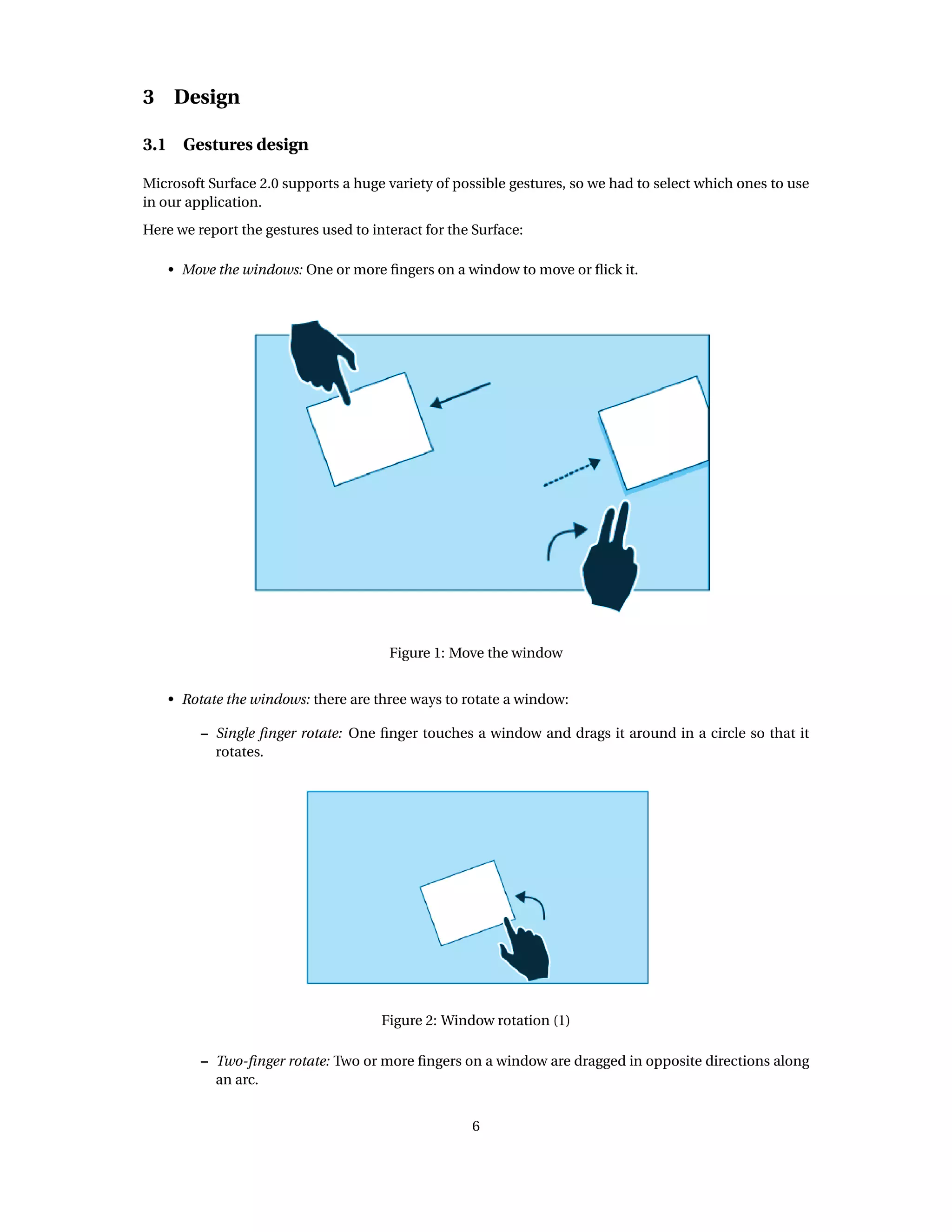 3 Design
3.1 Gestures design
Microsoft Surface 2.0 supports a huge variety of possible gestures, so we had to select which ones to use
in our application.
Here we report the gestures used to interact for the Surface:
• Move the windows: One or more ﬁngers on a window to move or ﬂick it.
Figure 1: Move the window
• Rotate the windows: there are three ways to rotate a window:
– Single ﬁnger rotate: One ﬁnger touches a window and drags it around in a circle so that it
rotates.
Figure 2: Window rotation (1)
– Two-ﬁnger rotate: Two or more ﬁngers on a window are dragged in opposite directions along
an arc.
6
 