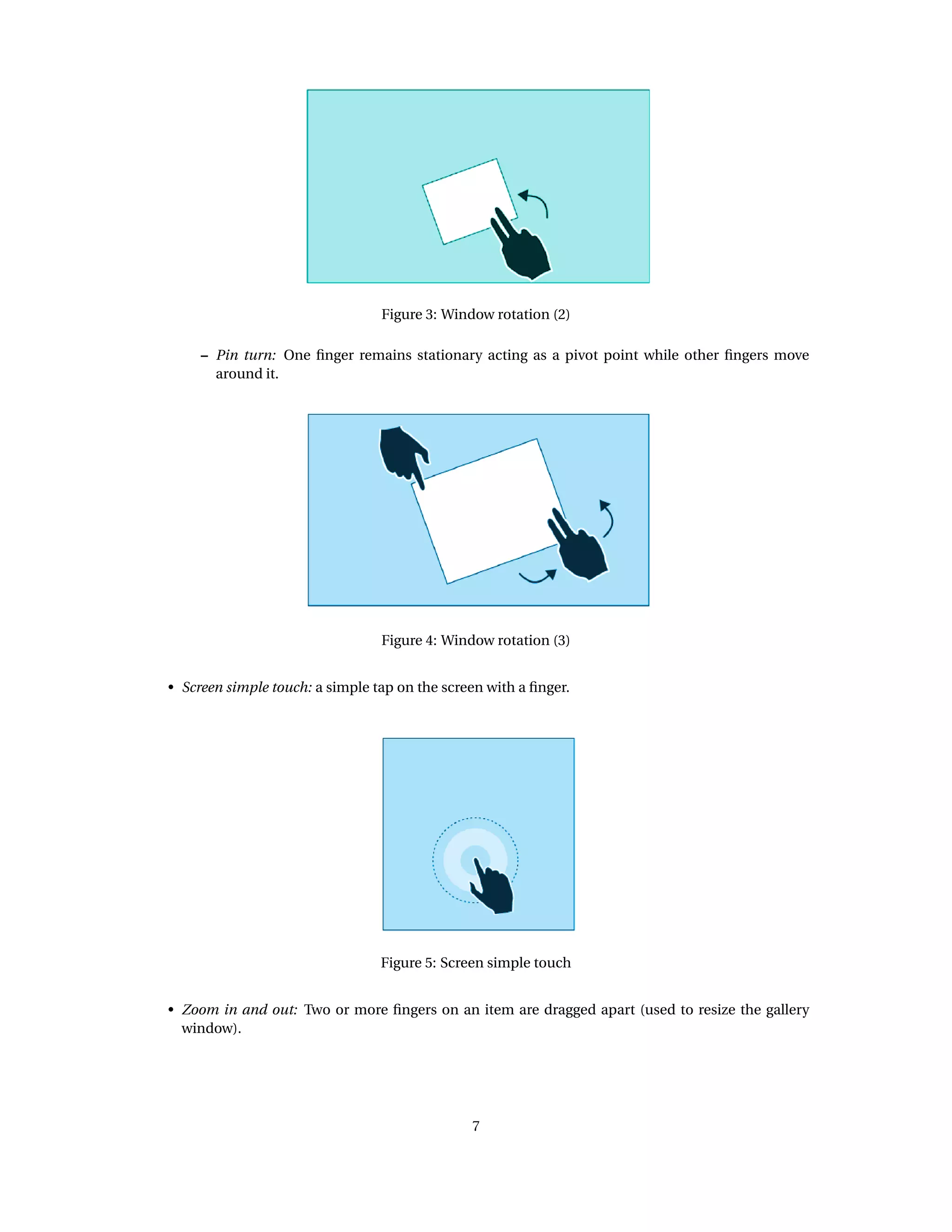 Figure 3: Window rotation (2)
– Pin turn: One ﬁnger remains stationary acting as a pivot point while other ﬁngers move
around it.
Figure 4: Window rotation (3)
• Screen simple touch: a simple tap on the screen with a ﬁnger.
Figure 5: Screen simple touch
• Zoom in and out: Two or more ﬁngers on an item are dragged apart (used to resize the gallery
window).
7
 