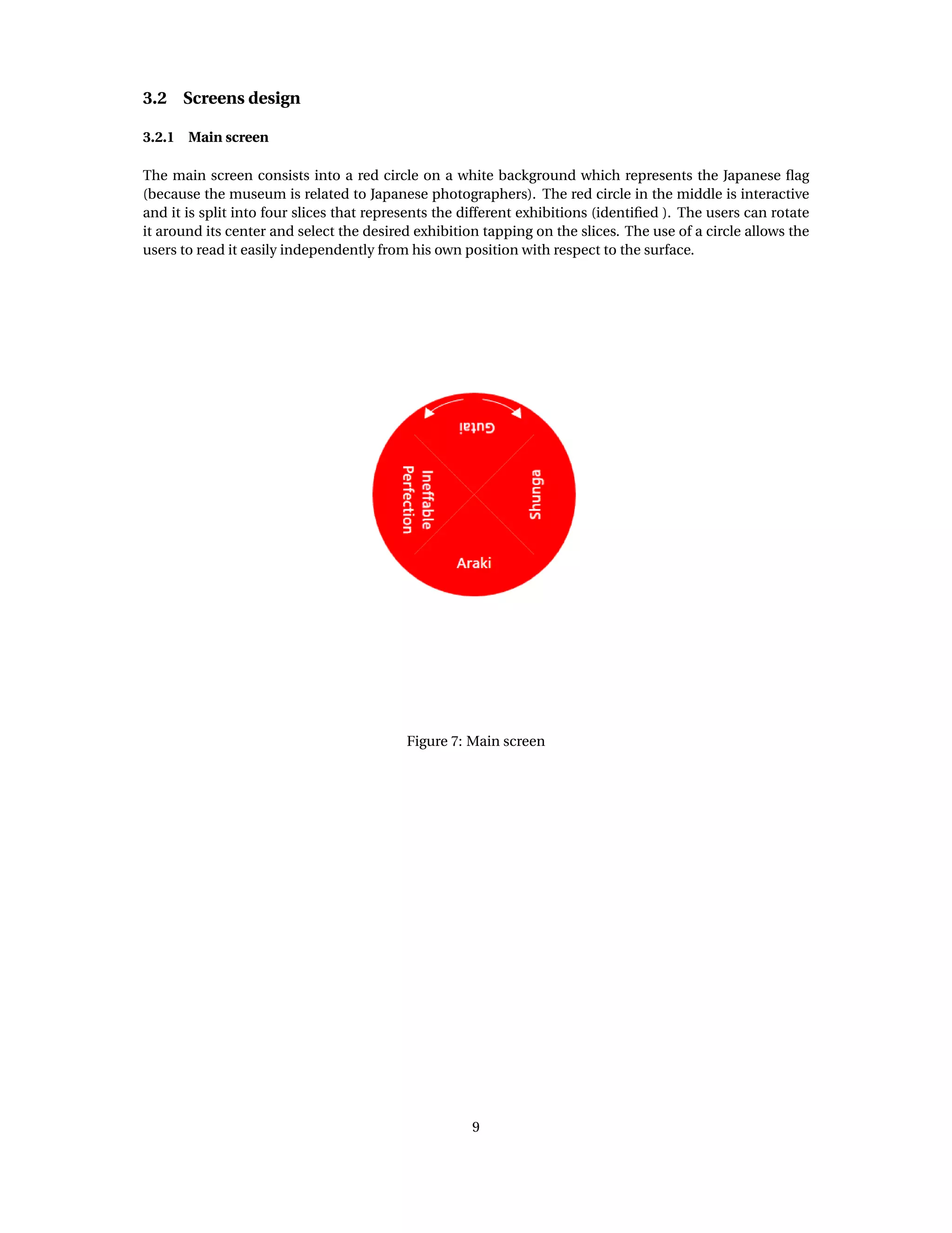 3.2 Screens design
3.2.1 Main screen
The main screen consists into a red circle on a white background which represents the Japanese ﬂag
(because the museum is related to Japanese photographers). The red circle in the middle is interactive
and it is split into four slices that represents the different exhibitions (identiﬁed ). The users can rotate
it around its center and select the desired exhibition tapping on the slices. The use of a circle allows the
users to read it easily independently from his own position with respect to the surface.
Figure 7: Main screen
9
 