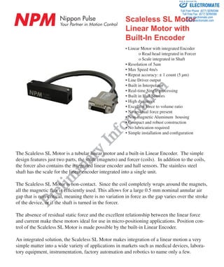 NPM Nippon Pulse
Your Partner in Motion Control
nipponpulse.com | 1-540-633-1677 | info@nipponpulse.com
Scaleless SL Motor
Linear Motor with
Built-In Encoder
Prelim
inary
Inform
ation
• Linear Motor with integrated Encoder
	 o Read head integrated in Forcer
	 o Scale integrated in Shaft
• Resolution of 5um
• Max Speed 4m/s
• Repeat accuracy: ± 1 count (5 μm)
• Line Driver output
• Built in Interpolator
• Real-time Single processing
• Built in Hall Sensors
• High dynamics
• Excellent force to volume ratio
• No residual force present
• Non-magnetic Aluminum housing
• Compact and robust construction
• No lubrication required
• Simple installation and configuration
The Scaleless SL Motor is a tubular linear motor and a built-in Linear Encoder. The simple
design features just two parts, the shaft (magnets) and forcer (coils). In addition to the coils,
the forcer also contains the integrated linear encoder and hall sensors. The stainless steel
shaft has the scale for the linear encoder integrated into a single unit.
The Scaleless SL Motor is non-contact. Since the coil completely wraps around the magnets,
all the magnetic flux is efficiently used. This allows for a large 0.5 mm nominal annular air
gap that is non-critical, meaning there is no variation in force as the gap varies over the stroke
of the device, or if the shaft is turned in the forcer.
The absence of residual static force and the excellent relationship between the linear force
and current make these motors ideal for use in micro-positioning applications. Position con-
trol of the Scaleless SL Motor is made possible by the built-in Linear Encoder.
An integrated solution, the Scaleless SL Motor makes integration of a linear motion a very
simple matter into a wide variety of applications in markets such as medical devices, labora-
tory equipment, instrumentation, factory automation and robotics to name only a few.
ELECTROMATE
Toll Free Phone (877) SERVO98
Toll Free Fax (877) SERV099
www.electromate.com
sales@electromate.com
Sold & Serviced By:
 