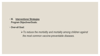 ◦ III. Interventions/ Strategies
Program Objectives/Goals:
◦ Over-all Goal:
To reduce the morbidity and mortality among children against
the most common vaccine-preventable diseases.
 