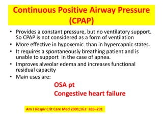 Continuous Positive Airway Pressure
              (CPAP)
• Provides a constant pressure, but no ventilatory support.
  So CPAP is not considered as a form of ventilation
• More effective in hypoxemic than in hypercapnic states.
• It requires a spontaneously breathing patient and is
  unable to support in the case of apnea.
• Improves alveolar edema and increases functional
  residual capacity
• Main uses are:
                     OSA pt
                     Congestive heart failure

      Am J Respir Crit Care Med 2001;163: 283–291
 