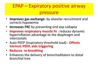 EPAP – Expiratory positive airway
                pressure
• Improves gas exchange: by alveolar recruitment and
  corrects hypoxemia
• Increases FRC by preventing end exp collapse
• Improves respiratory muscle fn : reduces dynamic
  hyperinflation advantage to the diaphragm and
  intercostals
• Auto PEEP (Inspiratory threshold load) : Offsets
  intrinsic PEEP, aids triggering
• Reduces re-breathing
• Enhances the delivery of bronchodilators to distal
  bronchial tree
 