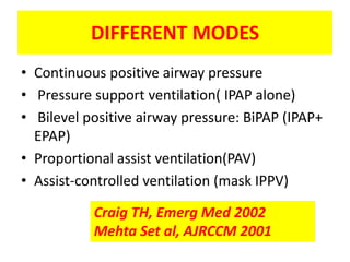 DIFFERENT MODES
• Continuous positive airway pressure
• Pressure support ventilation( IPAP alone)
• Bilevel positive airway pressure: BiPAP (IPAP+
  EPAP)
• Proportional assist ventilation(PAV)
• Assist-controlled ventilation (mask IPPV)

           Craig TH, Emerg Med 2002
           Mehta Set al, AJRCCM 2001
 