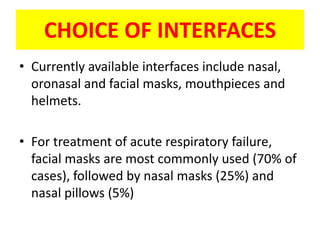 CHOICE OF INTERFACES
• Currently available interfaces include nasal,
  oronasal and facial masks, mouthpieces and
  helmets.

• For treatment of acute respiratory failure,
  facial masks are most commonly used (70% of
  cases), followed by nasal masks (25%) and
  nasal pillows (5%)
 